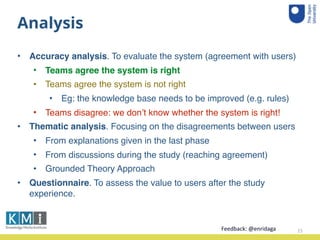 Analysis
• Accuracy analysis. To evaluate the system (agreement with users)
• Teams agree the system is right
• Teams agree the system is not right
• Eg: the knowledge base needs to be improved (e.g. rules)
• Teams disagree: we don’t know whether the system is right!
• Thematic analysis. Focusing on the disagreements between users
• From explanations given in the last phase
• From discussions during the study (reaching agreement)
• Grounded Theory Approach
• Questionnaire. To assess the value to users after the study
experience.
15Feedback:	
  @enridaga	
  
 