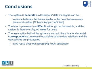 Conclusions
• The system is accurate as developers/ data managers can be
• variance between the teams similar to the ones between each
team and system (Cohen’s kappa coefﬁcient)
• The task is perceived as difﬁcult, although not impossible, and the
system is therefore of good value for users
• The assumption behind the system is correct: there is a fundamental
correspondence between the possible data-to-data relations and the
way policies are propagated
• (and reuse does not necessarily imply derivation)
21Feedback:	
  @enridaga	
  
 