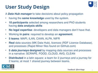 User Study Design
A Data Hub manager to take decisions about policy propagation
• having the same knowledge used by the system.
• 10 participants selected among researchers and PhD students
having data analysis skills
• No legal expertise: developers and data managers don’t have that.
• Working in pairs: required to develop an agreement.
• 5 teams: MAPI, ILAN, CAAN, ALPA, NIFR
• Real data sources (MK Data Hub), licences (RDF Licence Database),
and processes (Rapid Miner ﬁles found on GitHub.com)
• 5 data journeys designed by mapping data sources and processes
in a narrative: SCRAPE, FOOD, CLOUD, AVG, CLEAN
• Distributed in a latin square: a team for 2 journeys and a journey for
2 teams; at most 1 shared journey between teams.
7Feedback:	
  @enridaga	
  
 