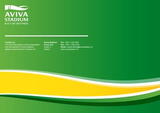 Contact us
For more information on this presentation
and any element of Aviva Stadium,
please contact Deirdre O’Sullivan at:

Aviva Stadium
Ballsbridge
Dublin 4
Ireland

Tel: +353 1 238 2300
Fax: +353 1 238 2333
Email: sustainability@avivastadium.ie
www.avivastadium.ie

 