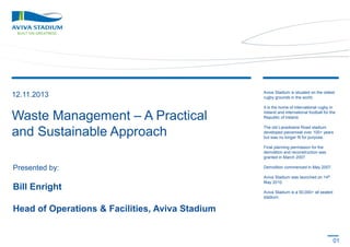 12.11.2013

Aviva Stadium is situated on the oldest
rugby grounds in the world.

Waste Management – A Practical
and Sustainable Approach

It is the home of international rugby in
Ireland and international football for the
Republic of Ireland.
The old Lansdowne Road stadium
developed piecemeal over 100+ years
but was no longer fit for purpose.
Final planning permission for the
demolition and reconstruction was
granted in March 2007.

Presented by:

Bill Enright

Demolition commenced in May 2007.
Aviva Stadium was launched on 14th
May 2010.
Aviva Stadium is a 50,000+ all seated
stadium.

Head of Operations & Facilities, Aviva Stadium

01

 
