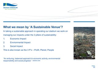What we mean by ‘A Sustainable Venue’?
In taking a sustainable approach in operating our stadium we work on
managing our impacts under the 3 pillars of sustainability:
1.

Economic Impact

2.

Environmental Impact

3.

Social Impact

This is also known as the 3 P’s – Profit, Planet, People

“An enduring, balanced approach to economic activity, environmental
responsibility and social progress” – BS8900:2006

02

 
