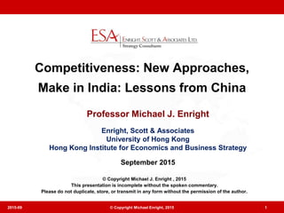 Competitiveness: New Approaches,
Make in India: Lessons from China
Professor Michael J. Enright
Enright, Scott & Associates
University of Hong Kong
Hong Kong Institute for Economics and Business Strategy
September 2015
2015-09 © Copyright Michael Enright, 2015 1
© Copyright Michael J. Enright , 2015
This presentation is incomplete without the spoken commentary.
Please do not duplicate, store, or transmit in any form without the permission of the author.
 