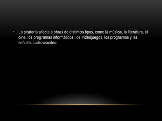 • La piratería afecta a obras de distintos tipos, como la música, la literatura, el
cine, los programas informáticos, los videojuegos, los programas y las
señales audiovisuales.
 