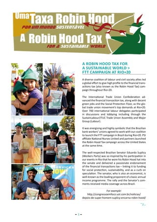 A Robin Hood Tax for
       a sustainable world >
       FTT campaign at Rio+20
       A diverse coalition of labour and civil society allies led
       a global effort to give high profile to the financial trans-
       actions tax (also known as the Robin Hood Tax) cam-
       paign throughout Rio+20.

       The International Trade Union Confederation ad-
       vanced the financial transaction tax, along with decent
       green jobs and the Social Protection Floor, as the glo-
       bal trade union movement’s top demands at Rio+20.
       Over 700 international labour delegates participated
       in discussions and lobbying including through the
       SustainLabour/ITUC Trade Union Assembly and Major
       Group (Labour).

       It was energising and highly symbolic that the Brazilian
       bank workers’ unions agreed to work with our coalition
       to launch the FTT campaign in Brazil during Rio+20. PSI
       affiliate National Nurses United and partners launched
       the Robin Hood Tax campaign across the United States
       at the same time.

       The well-respected Brazilian Senator Eduardo Suplicy
       (Workers Party) was so inspired by his participation in
       our events in Rio that he wore his Robin Hood hat into
       the senate and delivered a passionate endorsement
       of the financial transactions tax – linking it to funding
       for social protection, sustainability, and as a curb on
       speculation. The senator, who is also an economist, is
       well-known as the leading proponent of a basic annual
       income programme. The rally and the Senator’s com-
       ments received media coverage across Brazil.

                          For example:
          http://congressoemfoco.uol.com.br/noticias/
       depois-de-super-homem-suplicy-encarna-robin-hood/
                                                             ...
                                                                   /...


− 1−
 