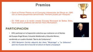 • Ganó el Primer Premio en el Concurso interescolar de Dibujo en 1940
con un tema pauperrista denominado "Hombre picado por mosquito”
• En 1946 pasó a la recién creada Escuela Municipal de Bellas Artes,
fue el alumno preferido del alemán Hans Michaelson.
• 1951 participó en la Exposición colectiva que realizaron en el Núcleo
del Guayas Ángel Bravo, Estuardo Maldonado y Eduardo Moran,
vendiendo un cuadro titulado "Barrio de Carboneros".
• 1953 Benjamín Carrión adquirió dos óleos "Mujeriego" y "La Solterona"
para los museos de la Casa de la Cultura en Quito y Guayaquil.
 