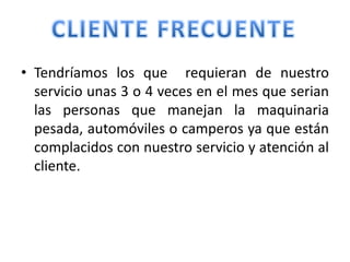 • Tendríamos los que requieran de nuestro
  servicio unas 3 o 4 veces en el mes que serian
  las personas que manejan la maquinaria
  pesada, automóviles o camperos ya que están
  complacidos con nuestro servicio y atención al
  cliente.
 
