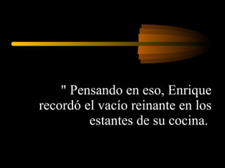 " Pensando en eso, Enrique recordó el vacío reinante en los estantes de su cocina.  