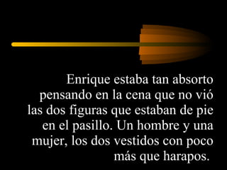 Enrique estaba tan absorto pensando en la cena que no vió las dos figuras que estaban de pie en el pasillo. Un hombre y una mujer, los dos vestidos con poco más que harapos.  