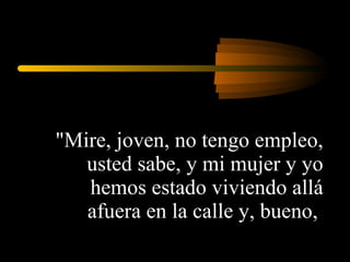 "Mire, joven, no tengo empleo, usted sabe, y mi mujer y yo hemos estado viviendo allá afuera en la calle y, bueno,  