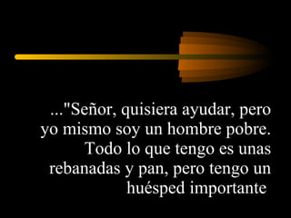 ..."Señor, quisiera ayudar, pero yo mismo soy un hombre pobre. Todo lo que tengo es unas rebanadas y pan, pero tengo un huésped importante  