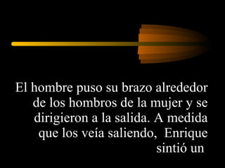 El hombre puso su brazo alrededor de los hombros de la mujer y se dirigieron a la salida. A medida que los veía saliendo,  Enrique sintió un  