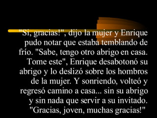 "Si, gracias!", dijo la mujer y Enrique pudo notar que estaba temblando de frío. "Sabe, tengo otro abrigo en casa. Tome este", Enrique desabotonó su abrigo y lo deslizó sobre los hombros de la mujer. Y sonriendo, volteó y regresó camino a casa... sin su abrigo y sin nada que servir a su invitado. "Gracias, joven, muchas gracias!"  