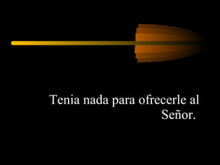 Tenia nada para ofrecerle al Señor.  