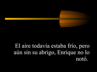 El aire todavía estaba frío, pero aún sin su abrigo, Enrique no lo notó.  