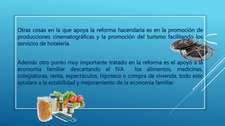 Otras cosas en la que apoya la reforma hacendaria es en la promoción de 
producciones cinematográficas y la promoción del turismo facilitando los 
servicios de hotelería. 
Además otro punto muy importante tratado en la reforma es el apoyo a la 
economía familiar descartando el IVA los alimentos, medicinas, 
colegiaturas, renta, espectáculos, hipoteca o compra de vivienda, todo esto 
ayudara a la estabilidad y mejoramiento de la economía familiar. 
 
