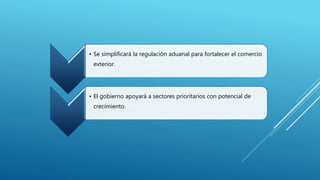 • Se simplificará la regulación aduanal para fortalecer el comercio 
exterior. 
• El gobierno apoyará a sectores prioritarios con potencial de 
crecimiento. 
 