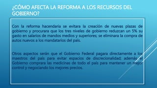 ¿CÓMO AFECTA LA REFORMA A LOS RECURSOS DEL 
GOBIERNO? 
Con la reforma hacendaria se evitara la creación de nuevas plazas de 
gobierno y procurara que los tres niveles de gobierno reduzcan un 5% su 
gasto en salarios de mandos medios y superiores; se eliminara la compra de 
autos nuevos a los mandatarios del país. 
Otros aspectos serán que el Gobierno Federal pagara directamente a los 
maestros del país para evitar espacios de discrecionalidad; además el 
Gobierno comprara las medicinas de todo el país para mantener un mejor 
control y negociando los mejores precios. 
 