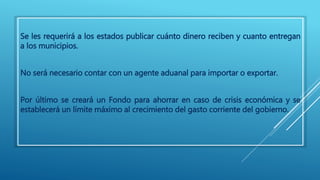 Se les requerirá a los estados publicar cuánto dinero reciben y cuanto entregan 
a los municipios. 
No será necesario contar con un agente aduanal para importar o exportar. 
Por último se creará un Fondo para ahorrar en caso de crisis económica y se 
establecerá un límite máximo al crecimiento del gasto corriente del gobierno. 
 