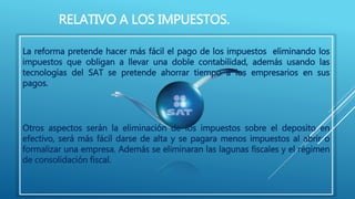 RELATIVO A LOS IMPUESTOS. 
La reforma pretende hacer más fácil el pago de los impuestos eliminando los 
impuestos que obligan a llevar una doble contabilidad, además usando las 
tecnologías del SAT se pretende ahorrar tiempo a los empresarios en sus 
pagos. 
Otros aspectos serán la eliminación de los impuestos sobre el deposito en 
efectivo, será más fácil darse de alta y se pagara menos impuestos al abrir o 
formalizar una empresa. Además se eliminaran las lagunas fiscales y el régimen 
de consolidación fiscal. 
 