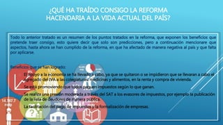 ¿QUÉ HA TRAÍDO CONSIGO LA REFORMA 
HACENDARIA A LA VIDA ACTUAL DEL PAÍS? 
Todo lo anterior tratado es un resumen de los puntos tratados en la reforma, que exponen los beneficios que 
pretende traer consigo, esto quiere decir que solo son predicciones, pero a continuación mencionare que 
aspectos, hasta ahora se han cumplido de la reforma, en que ha afectado de manera negativa al país y que falta 
por aplicarse. 
Beneficios que se han logrado: 
 El apoyo a la economía se ha llevado a cabo, ya que se quitaron o se impidieron que se llevaran a cabo el 
agregado del IVA a las colegiaturas, medicinas y alimentos, en la renta y compra de vivienda. 
 Se está promoviendo que todos paguen impuestos según lo que ganan. 
 Se realiza una presión moderada a través del SAT a los evasores de impuestos, por ejemplo la publicación 
de la lista de deudores de manera pública. 
 La facilitación del pago de impuestos y la formalización de empresas. 
 