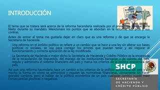 INTRODUCCIÓN 
El tema que se tratara será acerca de la reforma hacendaria realizada por el presidente Enrique Peña 
Nieto durante su mandato. Mencionare los puntos que se abordan en la reforma, sus pros y sus 
contras. 
Antes de entrar al tema me gustaría dejar en claro que es una reforma y de que se encarga la 
Secretaria de hacienda. 
 Una reforma en el ámbito político se refiere a un cambio que se hace a una ley sin alterar sus bases 
políticas ni sociales, se usa para corregir los errores que puedan tener y así mejorar el 
funcionamiento y correcta aplicación de la ley modificada. 
 La Secretaria de Hacienda o mejor dicho la Secretaria de Hacienda y Crédito Público es la encargada 
de la recaudación de impuestos, del manejo de las instituciones bancarias y de valores del país, 
regula y administra el sistema financiero del país y marca los criterios de la política económica del 
país. 
Así que una reforma hacendaria hace un cambio a los criterios de la política económica del país y así 
mismo la forma en cómo se administra y regulan las normativas financieras, obviamente sin hacer 
grandes cambios, pero al hablar de la política económica de un país cualquier cambio puede traer 
consecuencias positivas o negativas. 
 