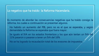 Lo negativo que ha traído la Reforma Hacendaria. 
Es momento de abordar las consecuencias negativas que ha traído consigo la 
reforma, los cuales a continuación se presentan algunos. 
 Ha habido un aumento del PIB, pero no es el que se esperaba, y según 
demandaba la Reforma se esperaba que fuera mayor. 
 Se igualo el IVA en los estados fronterizos y los que aún tenían un IVA del 
11% pasaron o pasaran a tener un IVA del 16% 
 No se ha logrado la recaudación total de los evasores de impuestos. 
 