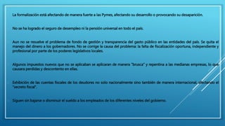  La formalización está afectando de manera fuerte a las Pymes, afectando su desarrollo o provocando su desaparición. 
 No se ha logrado el seguro de desempleo ni la pensión universal en todo el país. 
 Aun no se resuelve el problema de fondo de gestión y transparencia del gasto público en las entidades del país. Se quita el 
manejo del dinero a los gobernadores. No se corrige la causa del problema: la falta de fiscalización oportuna, independiente y 
profesional por parte de los poderes legislativos locales. 
 Algunos impuestos nuevos que no se aplicaban se aplicaran de manera “brusca” y repentina a las medianas empresas, lo que 
causara perdidas y descontento en ellas. 
 Exhibición de las cuentas fiscales de los deudores no solo nacionalmente sino también de manera internacional, afectando el 
“secreto fiscal”. 
 Siguen sin bajarse o disminuir el sueldo a los empleados de los diferentes niveles del gobierno. 
 