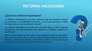 REFORMA HACENDARIA 
¿Qué es la reforma hacendaria? 
“La Reforma Hacendaria es una gran reforma social que pretende acelerar 
el crecimiento y la estabilidad económica, y que busca garantizar a todos 
los mexicanos una red de protección social.” 
"La reforma hacendaria no ha sido otra cosa más que un nuevo esquema 
recaudatorio que está asfixiando a los pequeños y medianos negocios de 
nuestro país" 
Estos son dos puntos de vista sobre lo que significa la reforma hacendaria, 
pero ¿Cuál es la que más se acerca a nuestra realidad? Después de analizar 
los pros y contras de la reforma y como afecta la reforma a la económica de 
la nación veremos cuál es la más acertada; pero primero: 
 