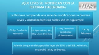 ¿QUE LEYES SE MODIFICAN CON LA 
REFORMA HACENDARIA? 
La Reforma comprende una serie de modificaciones a diversas 
Leyes y Ordenamientos los cuales son los siguientes: 
Código Fiscal de la 
Federación 
Las leyes del IVA, IEPS, 
ISR y Ley de Derechos 
La Ley General de 
Contabilidad 
Gubernamental 
La Ley 
Aduanera 
Además de que se derogaron las leyes del IETU y del IDE. Asimismo, 
se aprobó la Ley de Ingreso. 
 