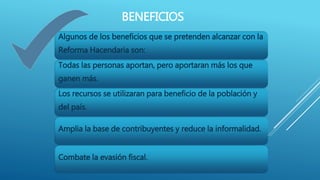 BENEFICIOS 
Algunos de los beneficios que se pretenden alcanzar con la 
Reforma Hacendaria son: 
Todas las personas aportan, pero aportaran más los que 
ganen más. 
Los recursos se utilizaran para beneficio de la población y 
del país. 
Amplia la base de contribuyentes y reduce la informalidad. 
Combate la evasión fiscal. 
 