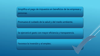 Simplifica el pago de impuestos en beneficios de las empresas y 
personas. 
Promueve el cuidado de la salud y del medio ambiente. 
Se ejercerá el gasto con mayor eficiencia y transparencia. 
Favorece la inversión y el empleo. 
 