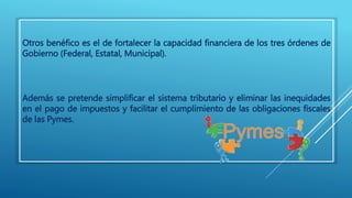 Otros benéfico es el de fortalecer la capacidad financiera de los tres órdenes de 
Gobierno (Federal, Estatal, Municipal). 
Además se pretende simplificar el sistema tributario y eliminar las inequidades 
en el pago de impuestos y facilitar el cumplimiento de las obligaciones fiscales 
de las Pymes. 
 