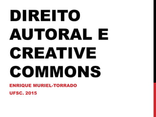 DIREITO
AUTORAL E
CREATIVE
COMMONS
ENRIQUE MURIEL-TORRADO
UFSC. 2015
 