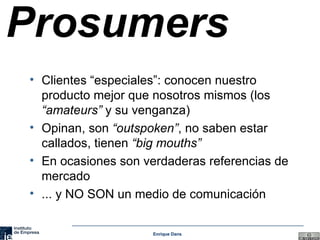 Prosumers Clientes “especiales”: conocen nuestro producto mejor que nosotros mismos (los  “amateurs”  y su venganza) Opinan, son  “outspoken” , no saben estar callados, tienen  “big mouths” En ocasiones son verdaderas referencias de mercado ... y NO SON un medio de comunicación 