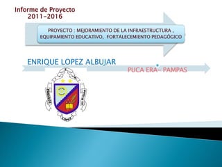 PROYECTO : MEJORAMIENTO DE LA INFRAESTRUCTURA ,
EQUIPAMIENTO EDUCATIVO, FORTALECEMIENTO PEDAGÓGICO
ENRIQUE LOPEZ ALBUJAR
PUCA ERA- PAMPAS
Informe de Proyecto
2011-2016
 