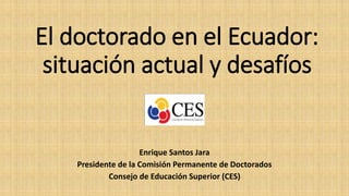 El doctorado en el Ecuador:
situación actual y desafíos
Enrique Santos Jara
Presidente de la Comisión Permanente de Doctorados
Consejo de Educación Superior (CES)
 