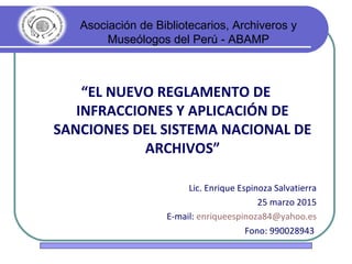 Asociación de Bibliotecarios, Archiveros y
Museólogos del Perú - ABAMP
“EL NUEVO REGLAMENTO DE
INFRACCIONES Y APLICACIÓN DE
SANCIONES DEL SISTEMA NACIONAL DE
ARCHIVOS”
Lic. Enrique Espinoza Salvatierra
25 marzo 2015
E-mail: enriqueespinoza84@yahoo.es
Fono: 990028943
 