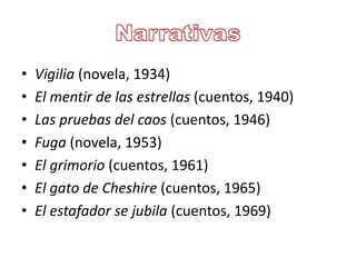 • Vigilia (novela, 1934)
• El mentir de las estrellas (cuentos, 1940)
• Las pruebas del caos (cuentos, 1946)
• Fuga (novela, 1953)
• El grimorio (cuentos, 1961)
• El gato de Cheshire (cuentos, 1965)
• El estafador se jubila (cuentos, 1969)
 