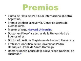 • Pluma de Plata del PEN Club Internacional (Centro
Argentino)
• Premio Esteban Echeverría, Gente de Letras de
Buenos Aires.
• Master of Arts, Harvard University.
• Doctor en Filosofía y Letras de la Universidad de
Buenos Aires
• Doctorado Artium Magistrum de Harvard University
• Profesor Honorífico de la Universidad Pedro
Henríquez Ureña de Santo Domingo
• Doctor Honoris Causa de la Universidad Nacional de
Tucumán.4
 