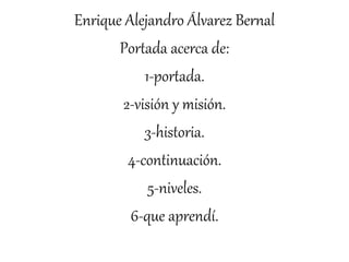 Enrique Alejandro Álvarez Bernal
Portada acerca de:
1-portada.
2-visión y misión.
3-historia.
4-continuación.
5-niveles.
6-que aprendí.
 