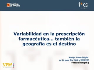 Enrique Bernal-Delgado
por los grupos Atlas VPM y IUM-SNS
ebernal.iacs@aragon.es
Variabilidad en la prescripción
farmacéutica… también la
geografía es el destino
 