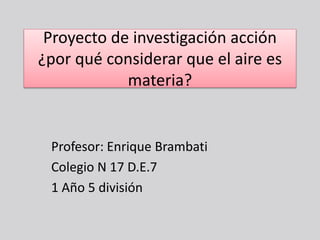 Proyecto de investigación acción 
¿por qué considerar que el aire es 
materia? 
Profesor: Enrique Brambati 
Colegio N 17 D.E.7 
1 Año 5 división 
 