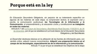 Porque está en la ley
En Educación Secundaria Obligatoria, sin perjuicio de su tratamiento específico en
algunas de las materias de cada etapa, la comprensión lectora, la expresión oral y
escrita, la comunicación audiovisual, las Tecnologías de la Información y la
Comunicación, el emprendimiento y la educación cívica y constitucional se trabajarán
en todas las materias.
Artículo 6.1 del currículum de Secundaria y Bachillerato Real Decreto 1105/2014, de 26
de diciembre, por el que se establece el currículo básico de la Educación Secundaria
Obligatoria y del Bachillerato
e) Desarrollar destrezas básicas en la utilización de las fuentes de información para, con
sentido crítico, adquirir nuevos conocimientos. Adquirir una preparación básica en el
campo de las tecnologías, especialmente las de la información y la comunicación.
Artículo 11 e) por el que se establecen los Objetivos de la etapa
 