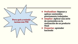 Para qué y cuándo
tareas con TIC
❖ Profundizar: Repasar y
aplicar contenidos
previamente trabajados.
❖ Ampliar: Aplicar una serie
de contenidos en la
realización de un producto
final
❖ Proyectar: aprender
haciendo
 