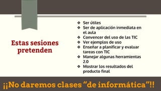 Estas sesiones
pretenden
❖ Ser útiles
❖ Ser de aplicación inmediata en
el aula
❖ Convencer del uso de las TIC
❖ Ver ejemplos de uso
❖ Enseñar a planificar y evaluar
tareas con TIC
❖ Manejar algunas herramientas
2.0
❖ Mostrar los resultados del
producto final
¡¡No daremos clases “de informática”!!
 