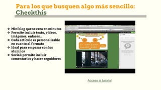 Para los que busquen algo más sencillo:
Checkthis
Acceso al tutorial
❖ Miniblog que se crea en minutos
❖ Permite incluir texto, vídeos,
imágenes, enlaces…
❖ Cada artículo es personalizable
en cuanto al formato
❖ Ideal para empezar con los
alumnos
❖ Social: permite incluir
comentarios y hacer seguidores
 