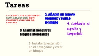 Tareas
1.- Crear una cuenta en
Symbaloo edu con
nuestra cuenta de
correo
2. Añadir un nuevo
webmix y darle
nombre
3. Añadir al menos tres
bloques interesantes
4. Cambiarle el
aspecto y
compartirlo
5. Instalar la extensión
en el navegador y crear
un bloque
 