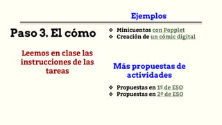 Paso 3. El cómo
Leemos en clase las
instrucciones de las
tareas
Ejemplos
❖ Minicuentos con Popplet
❖ Creación de un cómic digital
Más propuestas de
actividades
❖ Propuestas en 1º de ESO
❖ Propuestas en 2º de ESO
 