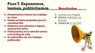 Paso 7. Exponemos,
leemos, publicitamos
❖ Presentamos y lemos los trabajos
en clase
❖ Puede ser buen momento para la
coevaluación
❖ Podemos usar premios o alguna
motivación extra
❖ Publicitamos en la web del centro
o en el blog de aula
❖ Es motivador ver los trabajos
publicados
Resultados
❖ Cuentos con Popplet
❖ Cómics. Actividad con
Bitstrips
❖ Cómics en 2º de ESO
 